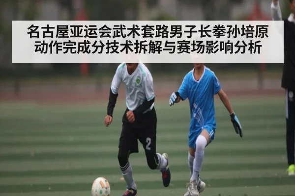 名古屋亚运会武术套路男子长拳孙培原动作完成分技术拆解与赛场影响分析